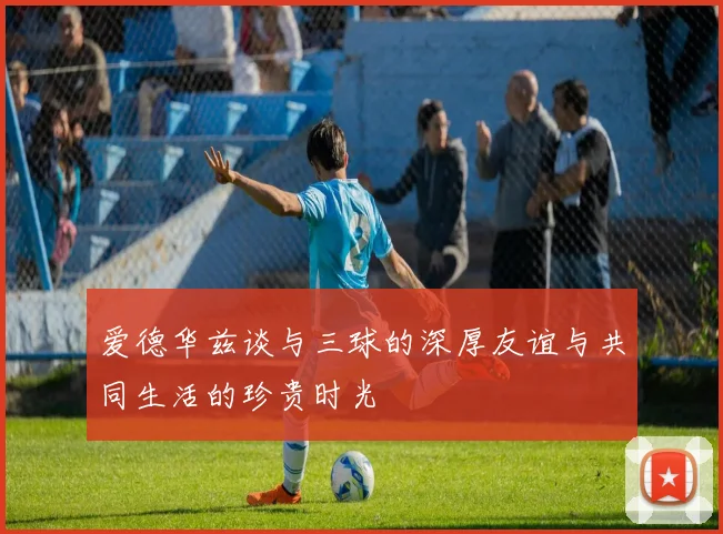 爱德华兹谈与三球的深厚友谊与共同生活的珍贵时光