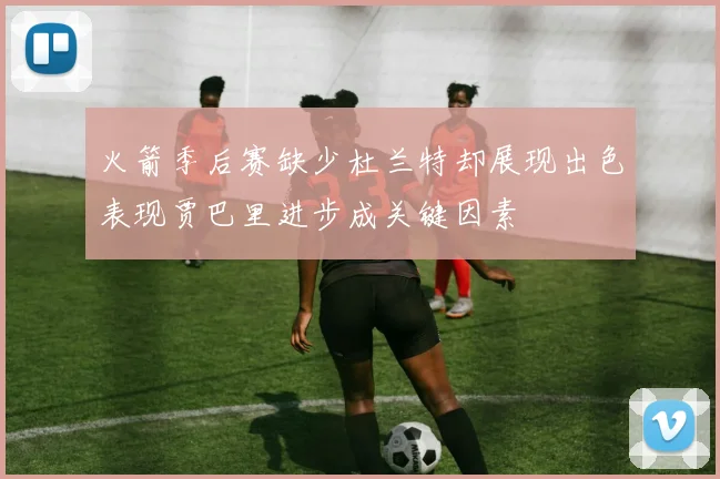 火箭季后赛缺少杜兰特却展现出色表现贾巴里进步成关键因素