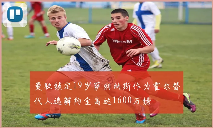 曼联锁定19岁萨利纳斯作为霍尔替代人选解约金高达1600万镑