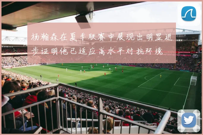 杨瀚森在夏季联赛中展现出明显进步证明他已适应高水平对抗环境