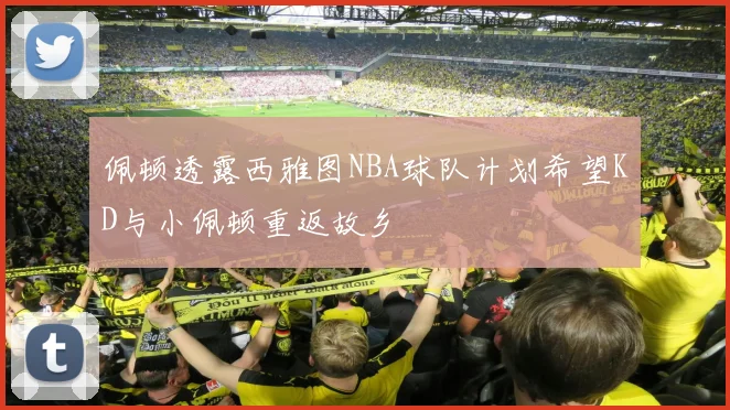 佩顿透露西雅图NBA球队计划希望KD与小佩顿重返故乡