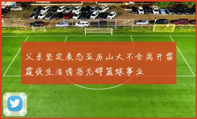 父亲坚定表态亚历山大不会离开雷霆夜生活诱惑无碍篮球事业