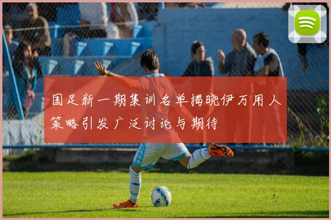 国足新一期集训名单揭晓伊万用人策略引发广泛讨论与期待