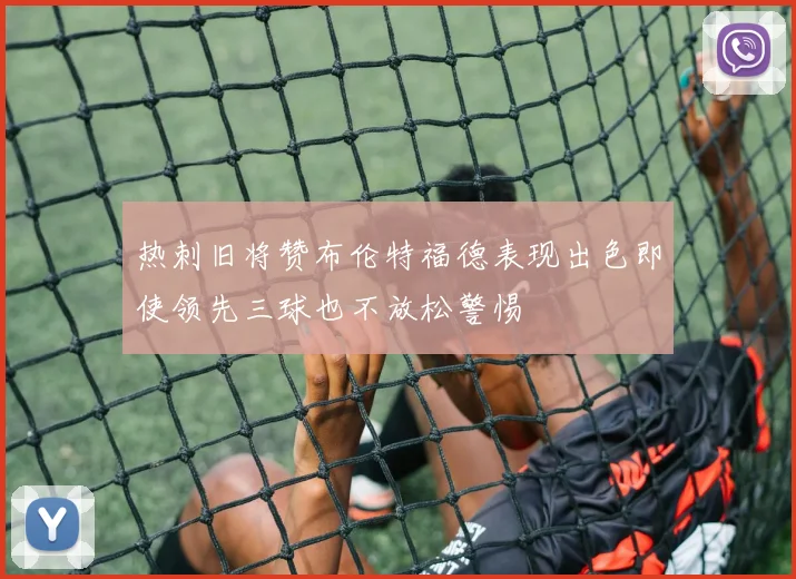 热刺旧将赞布伦特福德表现出色即使领先三球也不放松警惕