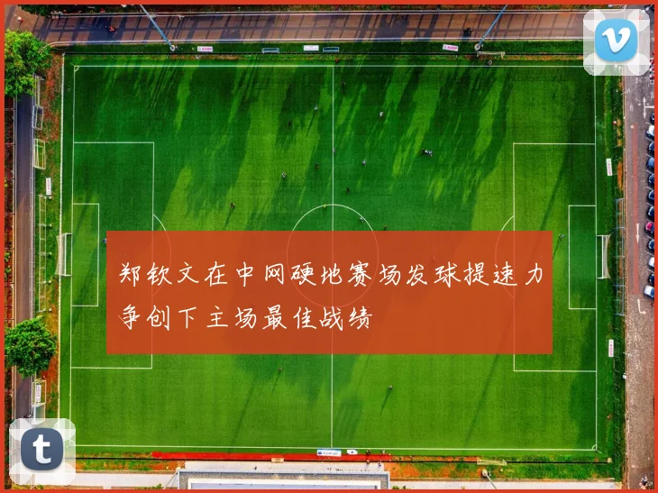郑钦文在中网硬地赛场发球提速力争创下主场最佳战绩