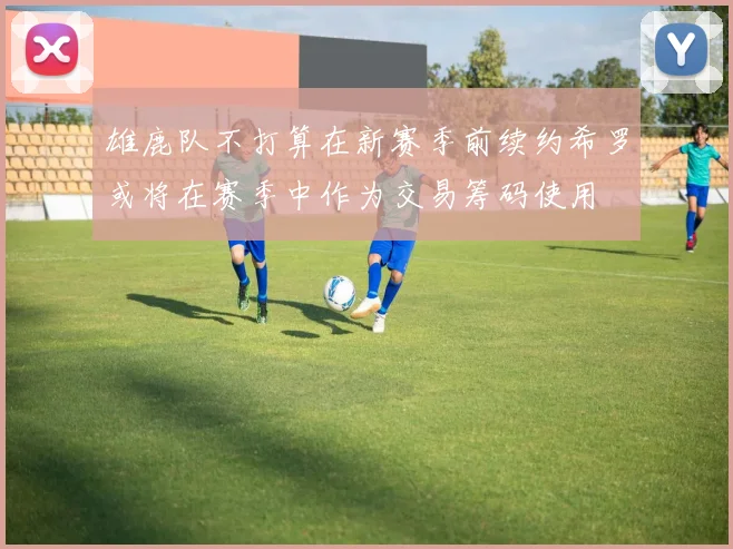 雄鹿队不打算在新赛季前续约希罗或将在赛季中作为交易筹码使用