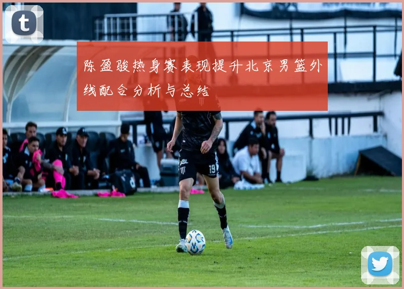 陈盈骏热身赛表现提升北京男篮外线配合分析与总结